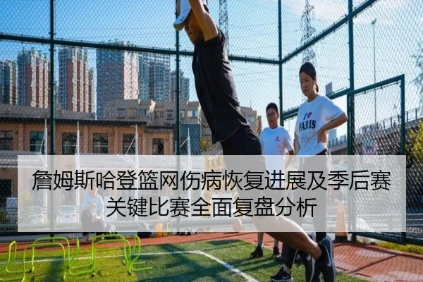 詹姆斯哈登篮网伤病恢复进展及季后赛关键比赛全面复盘分析